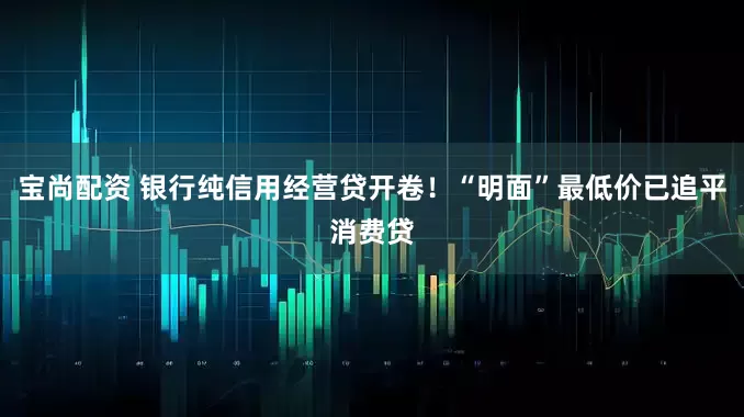 宝尚配资 银行纯信用经营贷开卷！“明面”最低价已追平消费贷
