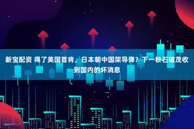 新宝配资 得了美国首肯，日本朝中国架导弹？下一秒石破茂收到国内的坏消息