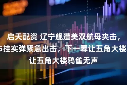 启天配资 辽宁舰遭美双航母夹击，多架歼15挂实弹紧急出击，下一幕让五角大楼鸦雀无声
