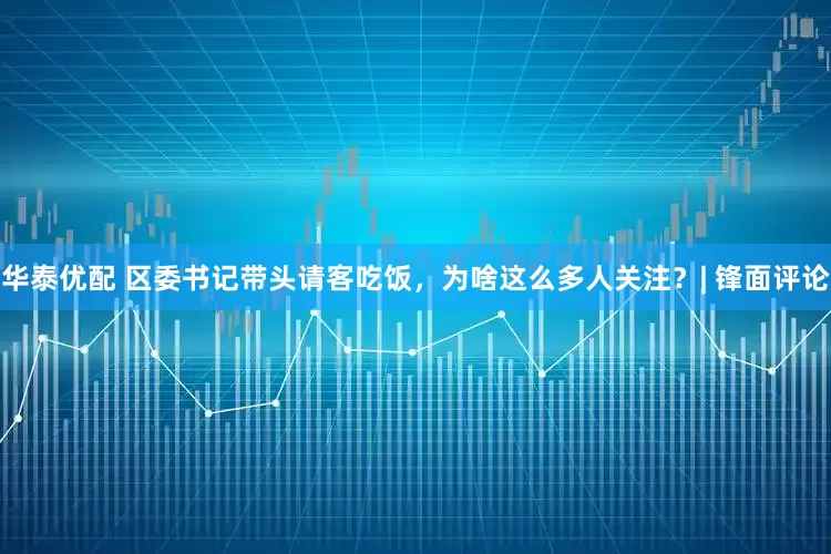华泰优配 区委书记带头请客吃饭，为啥这么多人关注？| 锋面评论
