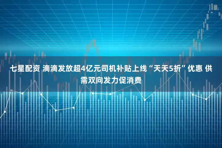 七星配资 滴滴发放超4亿元司机补贴上线“天天5折”优惠 供需双向发力促消费