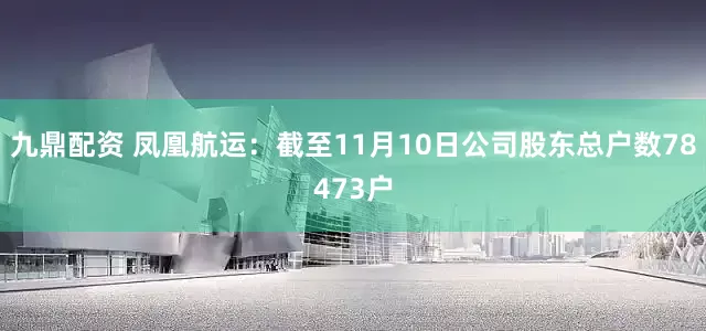 九鼎配资 凤凰航运：截至11月10日公司股东总户数78473户