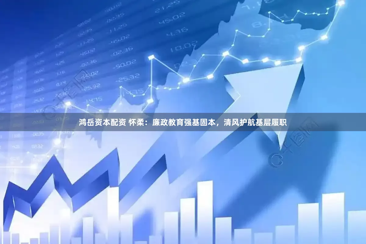 鸿岳资本配资 怀柔：廉政教育强基固本，清风护航基层履职