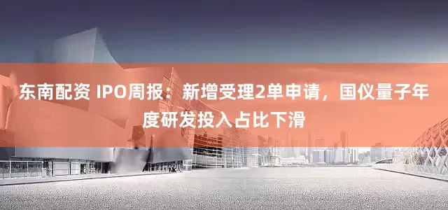 东南配资 IPO周报：新增受理2单申请，国仪量子年度研发投入占比下滑