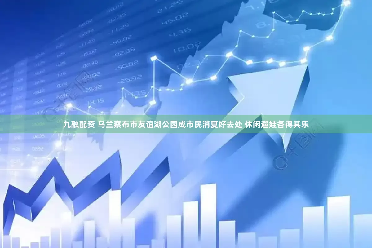 九融配资 乌兰察布市友谊湖公园成市民消夏好去处 休闲遛娃各得其乐