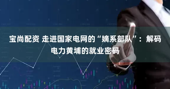 宝尚配资 走进国家电网的“嫡系部队”：解码电力黄埔的就业密码