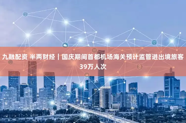 九融配资 半两财经｜国庆期间首都机场海关预计监管进出境旅客39万人次