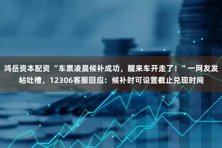 鸿岳资本配资 “车票凌晨候补成功，醒来车开走了！”一网友发帖吐槽，12306客服回应：候补时可设置截止兑现时间